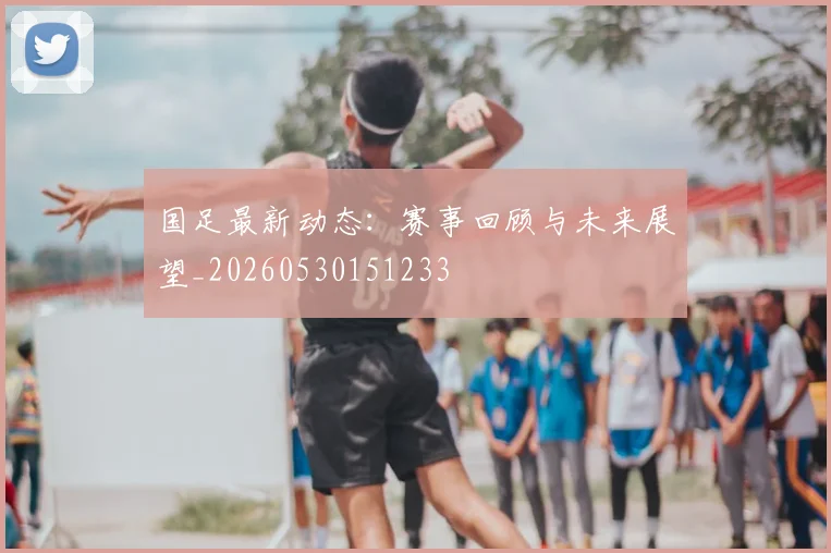 国足最新动态：赛事回顾与未来展望_20260530151233