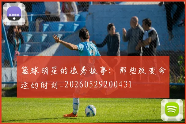篮球明星的选秀故事：那些改变命运的时刻_20260529200431