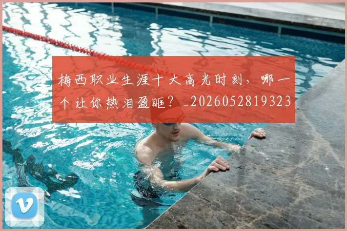 梅西职业生涯十大高光时刻，哪一个让你热泪盈眶？_20260528193232
