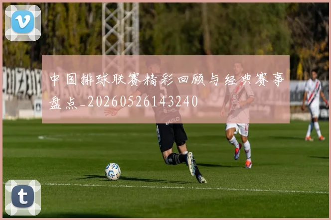 中国排球联赛精彩回顾与经典赛事盘点_20260526143240