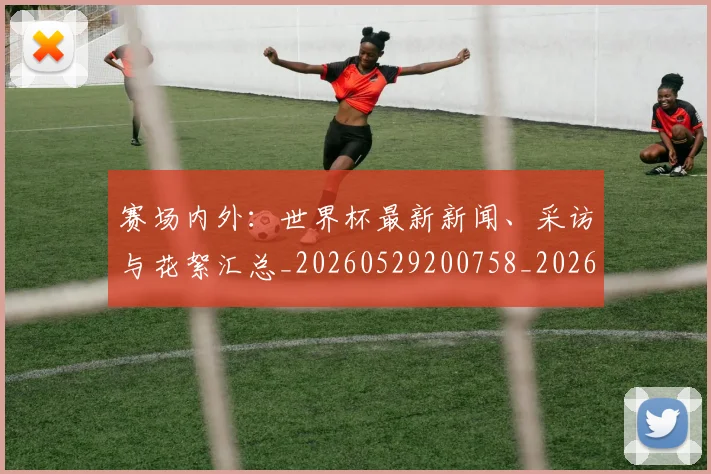赛场内外：世界杯最新新闻、采访与花絮汇总_20260529200758_20260703182012