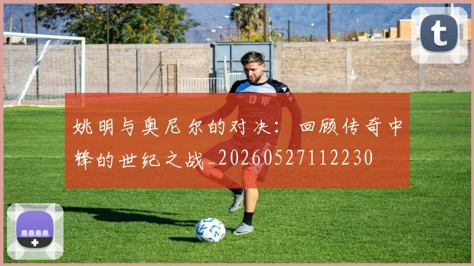 姚明与奥尼尔的对决：回顾传奇中锋的世纪之战_20260527112230