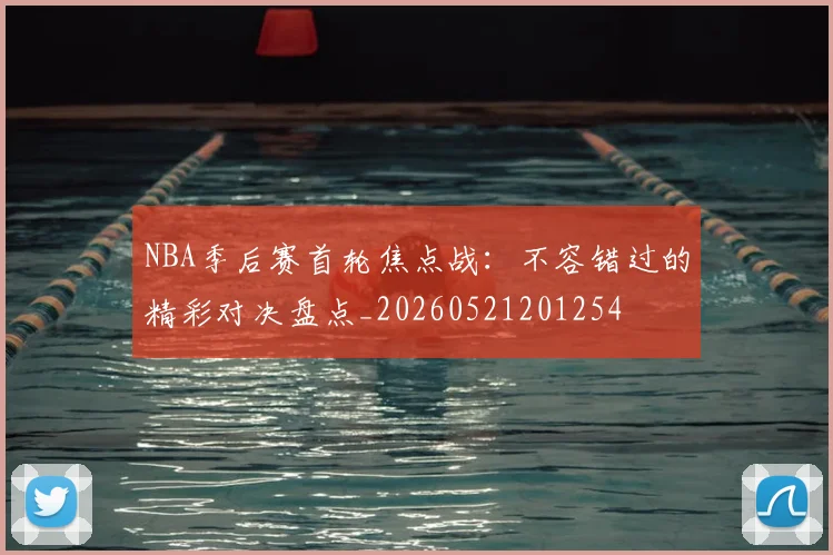 NBA季后赛首轮焦点战：不容错过的精彩对决盘点_20260521201254