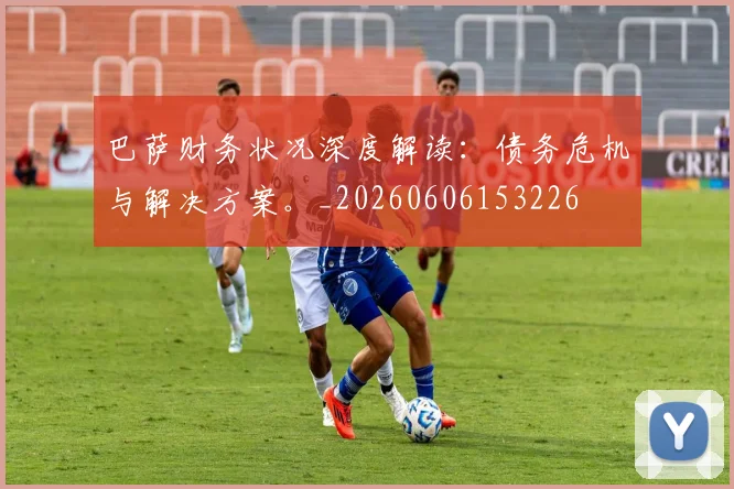 巴萨财务状况深度解读：债务危机与解决方案。_20260606153226