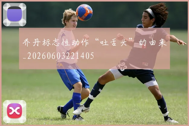乔丹标志性动作“吐舌头”的由来_20260603221405