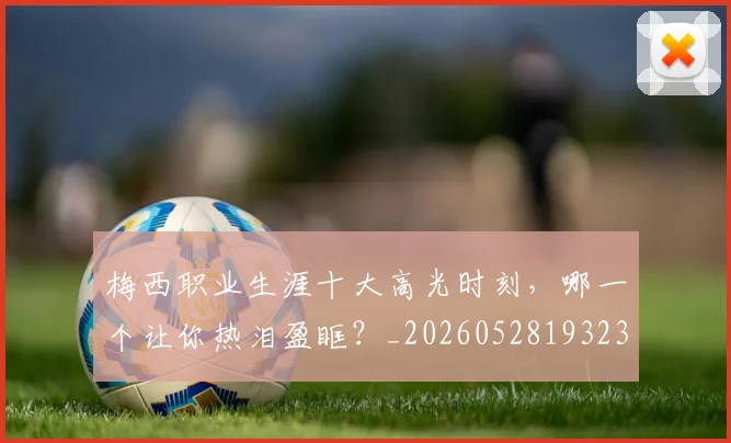 梅西职业生涯十大高光时刻，哪一个让你热泪盈眶？_20260528193232