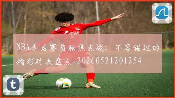NBA季后赛首轮焦点战：不容错过的精彩对决盘点_20260521201254