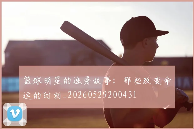 篮球明星的选秀故事：那些改变命运的时刻_20260529200431