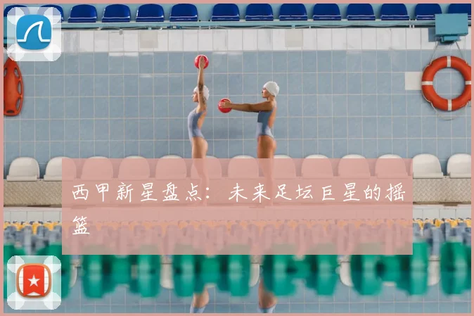西甲新星盘点:未来足坛巨星的摇篮