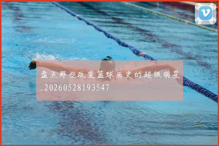 盘点那些改变篮球历史的超级明星_20260528193547