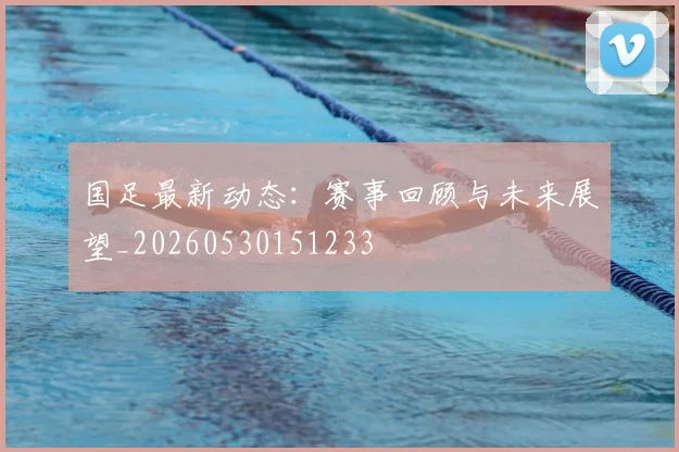 国足最新动态：赛事回顾与未来展望_20260530151233