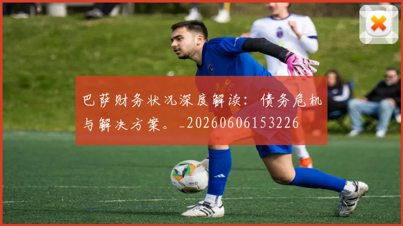 巴萨财务状况深度解读：债务危机与解决方案。_20260606153226